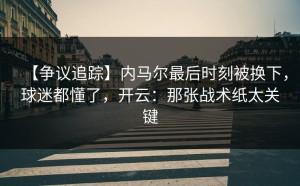 【争议追踪】内马尔最后时刻被换下，球迷都懂了，开云：那张战术纸太关键