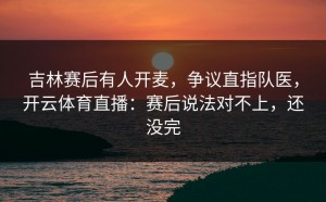 吉林赛后有人开麦，争议直指队医，开云体育直播：赛后说法对不上，还没完