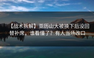 【战术拆解】亚历山大被换下后没回替补席，谁看懂了？有人当场改口