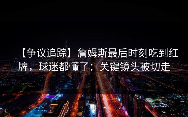 【争议追踪】詹姆斯最后时刻吃到红牌，球迷都懂了：关键镜头被切走