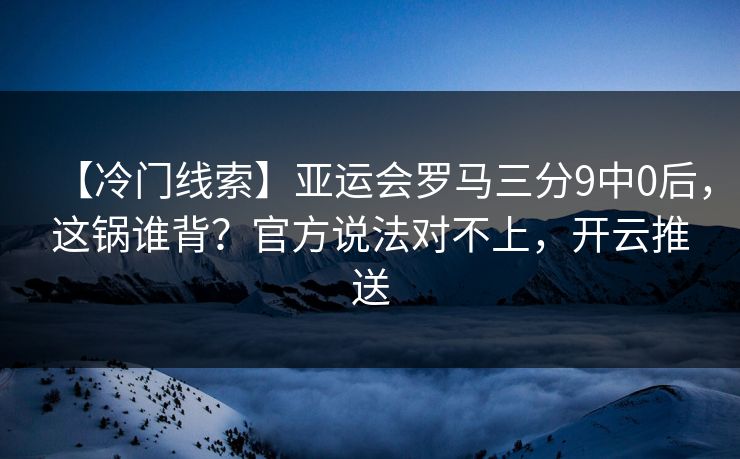 【冷门线索】亚运会罗马三分9中0后，这锅谁背？官方说法对不上，开云推送