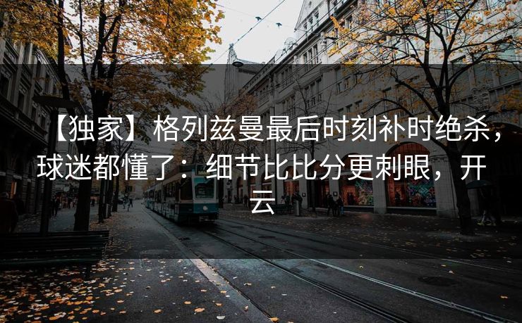 【独家】格列兹曼最后时刻补时绝杀，球迷都懂了：细节比比分更刺眼，开云