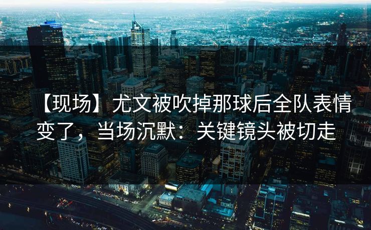 【现场】尤文被吹掉那球后全队表情变了，当场沉默：关键镜头被切走