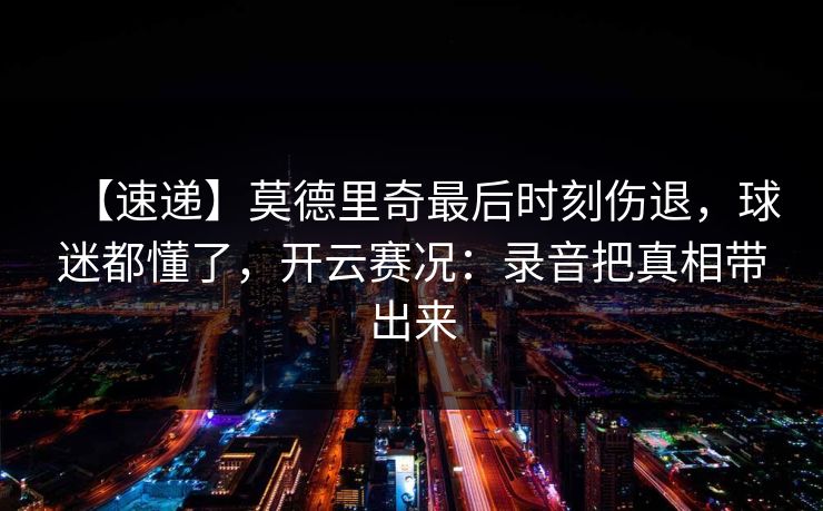 【速递】莫德里奇最后时刻伤退，球迷都懂了，开云赛况：录音把真相带出来