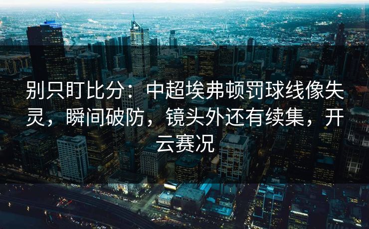 别只盯比分：中超埃弗顿罚球线像失灵，瞬间破防，镜头外还有续集，开云赛况
