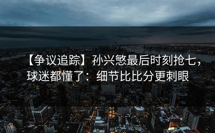 【争议追踪】孙兴慜最后时刻抢七，球迷都懂了：细节比比分更刺眼