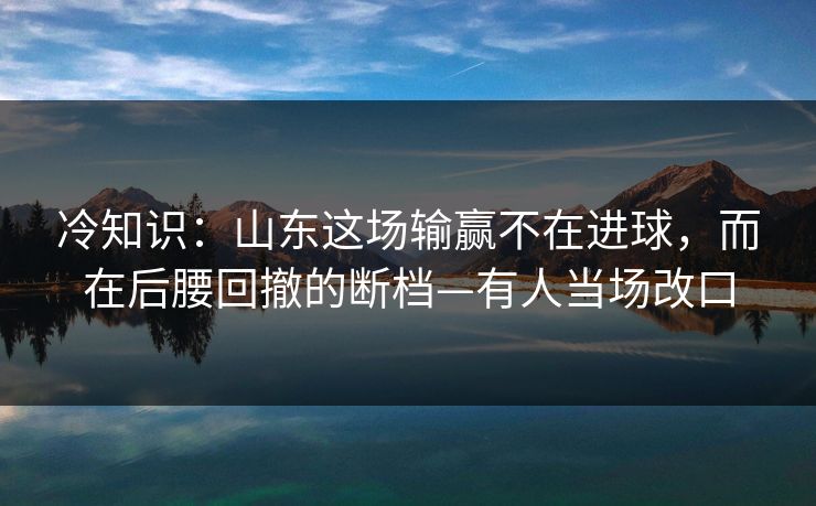 冷知识：山东这场输赢不在进球，而在后腰回撤的断档—有人当场改口
