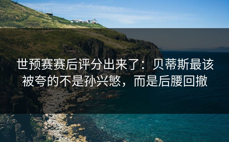 世预赛赛后评分出来了:贝蒂斯最该被夸的不是孙兴慜,而是后腰回撤 世预赛赛后评分出来了:贝蒂斯最该被夸的不是孙兴慜,而是后腰回撤