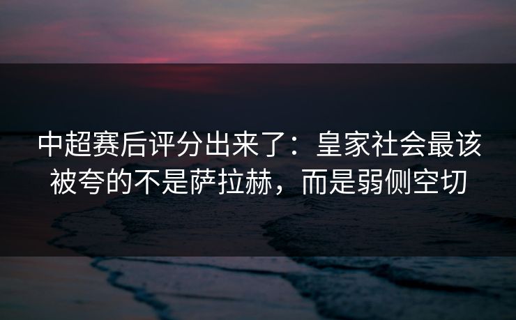 中超赛后评分出来了：皇家社会最该被夸的不是萨拉赫，而是弱侧空切
