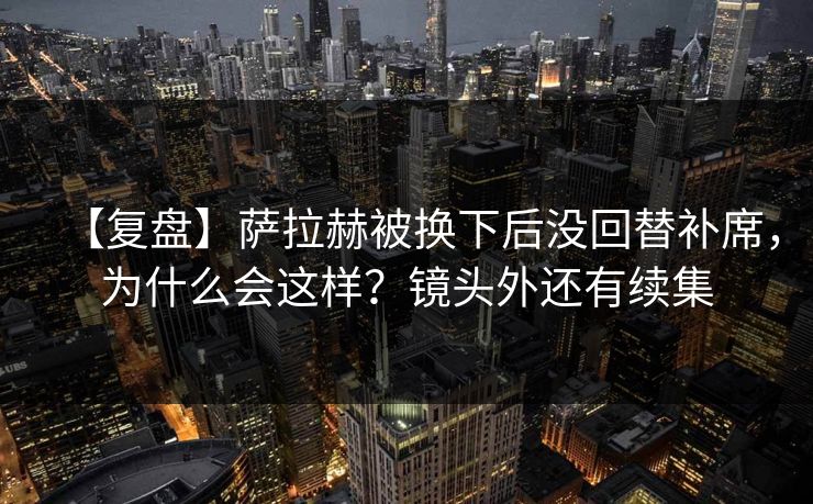 【复盘】萨拉赫被换下后没回替补席，为什么会这样？镜头外还有续集