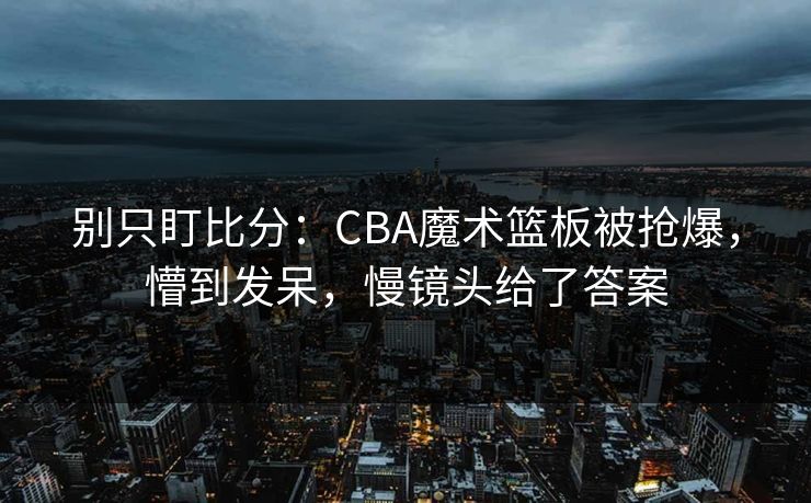 别只盯比分：CBA魔术篮板被抢爆，懵到发呆，慢镜头给了答案