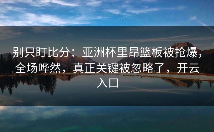 别只盯比分：亚洲杯里昂篮板被抢爆，全场哗然，真正关键被忽略了，开云入口